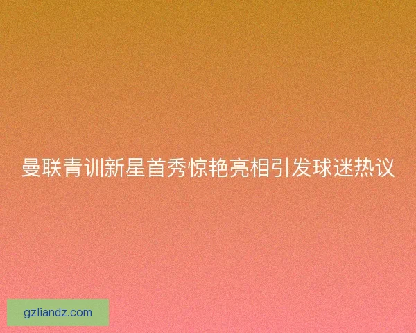 曼联青训新星首秀惊艳亮相引发球迷热议