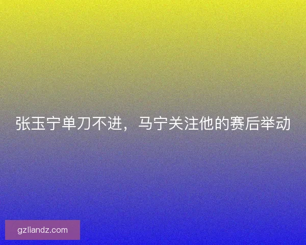 张玉宁单刀不进，马宁关注他的赛后举动