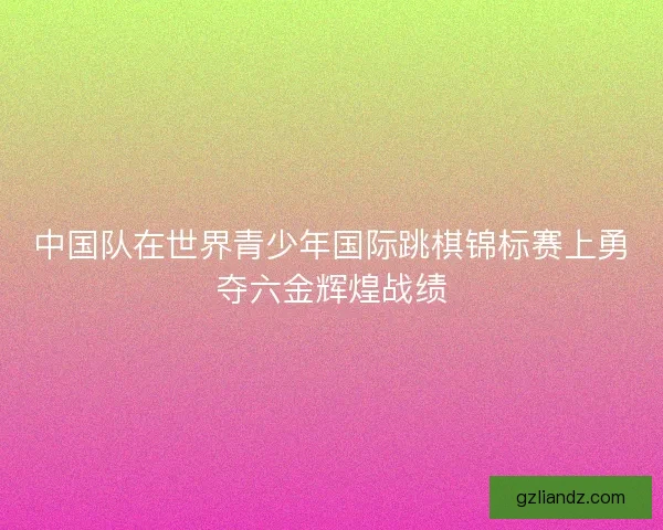 中国队在世界青少年国际跳棋锦标赛上勇夺六金辉煌战绩