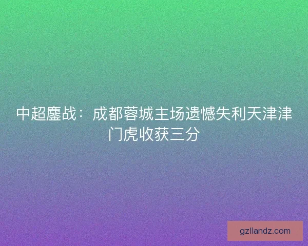中超鏖战：成都蓉城主场遗憾失利天津津门虎收获三分