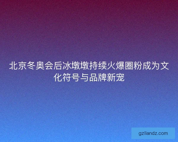 北京冬奥会后冰墩墩持续火爆圈粉成为文化符号与品牌新宠