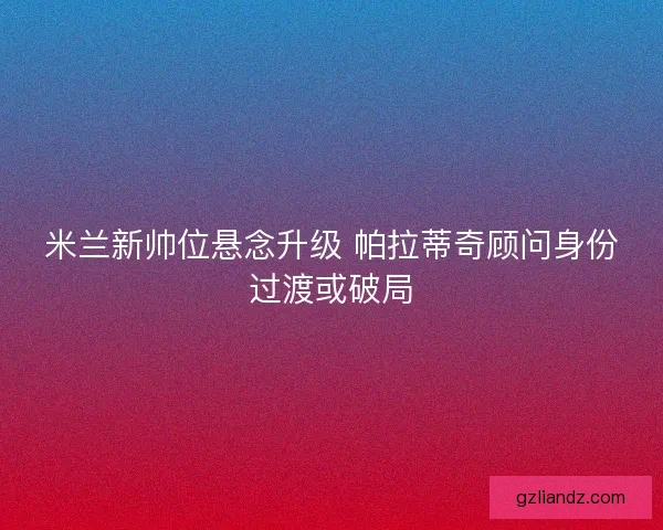 米兰新帅位悬念升级 帕拉蒂奇顾问身份过渡或破局