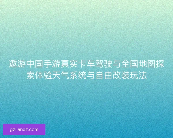遨游中国手游真实卡车驾驶与全国地图探索体验天气系统与自由改装玩法