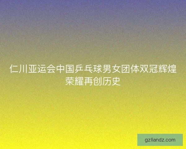 仁川亚运会中国乒乓球男女团体双冠辉煌荣耀再创历史